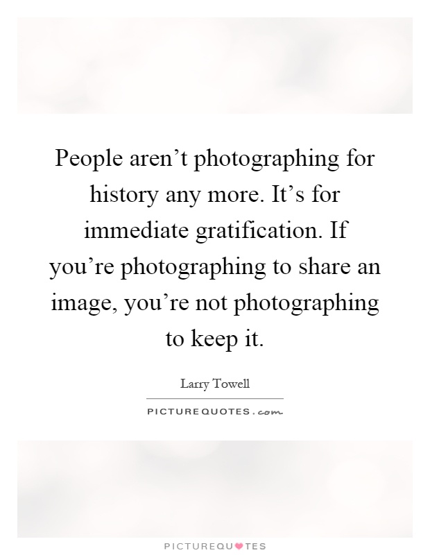 People aren't photographing for history any more. It's for immediate gratification. If you're photographing to share an image, you're not photographing to keep it Picture Quote #1