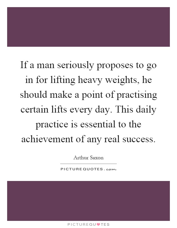If a man seriously proposes to go in for lifting heavy weights, he should make a point of practising certain lifts every day. This daily practice is essential to the achievement of any real success Picture Quote #1