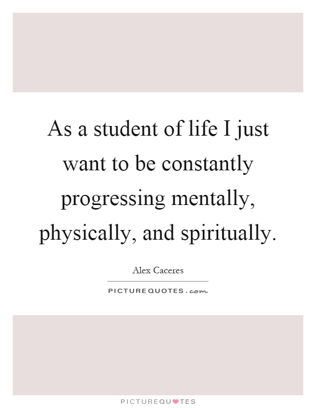 As a student of life I just want to be constantly progressing mentally, physically, and spiritually Picture Quote #1