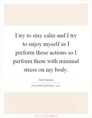 I try to stay calm and I try to enjoy myself as I perform these actions so I perform them with minimal stress on my body Picture Quote #1