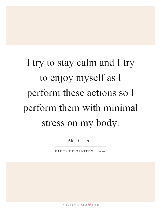 I try to stay calm and I try to enjoy myself as I perform these actions so I perform them with minimal stress on my body Picture Quote #1