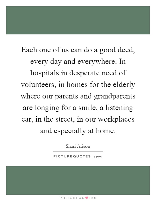 Each one of us can do a good deed, every day and everywhere. In hospitals in desperate need of volunteers, in homes for the elderly where our parents and grandparents are longing for a smile, a listening ear, in the street, in our workplaces and especially at home Picture Quote #1