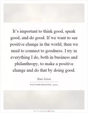 It’s important to think good, speak good, and do good. If we want to see positive change in the world, then we need to connect to goodness. I try in everything I do, both in business and philanthropy, to make a positive change and do that by doing good Picture Quote #1