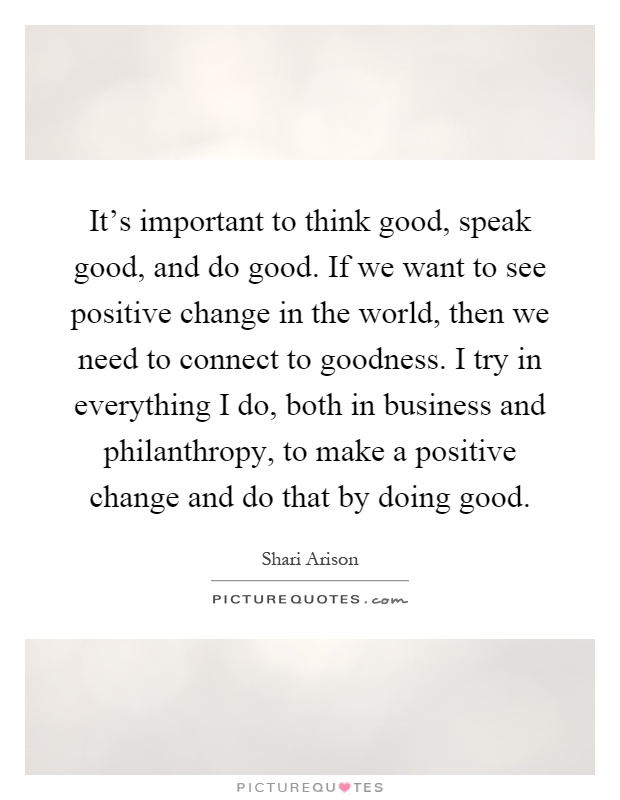 It's important to think good, speak good, and do good. If we want to see positive change in the world, then we need to connect to goodness. I try in everything I do, both in business and philanthropy, to make a positive change and do that by doing good Picture Quote #1