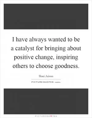 I have always wanted to be a catalyst for bringing about positive change, inspiring others to choose goodness Picture Quote #1