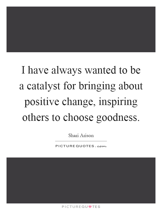 I have always wanted to be a catalyst for bringing about positive change, inspiring others to choose goodness Picture Quote #1
