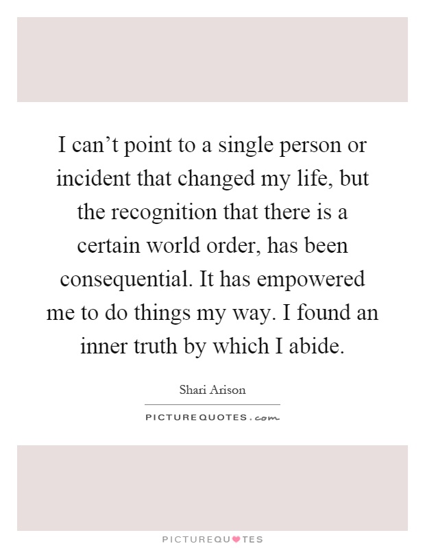 I can't point to a single person or incident that changed my life, but the recognition that there is a certain world order, has been consequential. It has empowered me to do things my way. I found an inner truth by which I abide Picture Quote #1