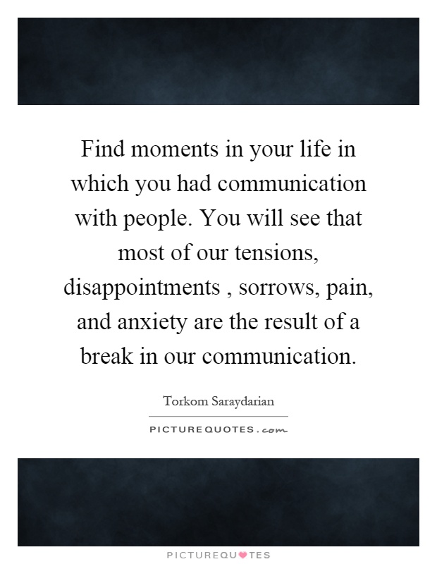 Find moments in your life in which you had communication with people. You will see that most of our tensions, disappointments, sorrows, pain, and anxiety are the result of a break in our communication Picture Quote #1