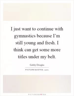 I just want to continue with gymnastics because I’m still young and fresh. I think can get some more titles under my belt Picture Quote #1