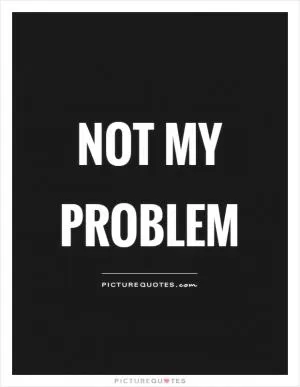 Not my problem Picture Quote #1