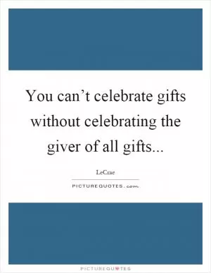 You can’t celebrate gifts without celebrating the giver of all gifts Picture Quote #1