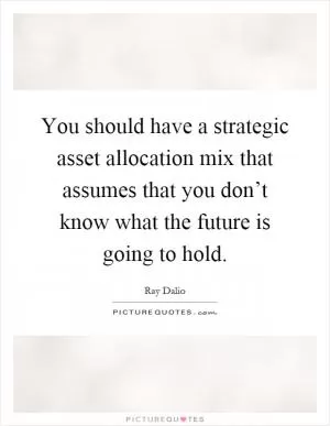 You should have a strategic asset allocation mix that assumes that you don’t know what the future is going to hold Picture Quote #1