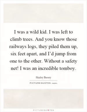 I was a wild kid. I was left to climb trees. And you know those railways logs, they piled them up, six feet apart, and I’d jump from one to the other. Without a safety net! I was an incredible tomboy Picture Quote #1