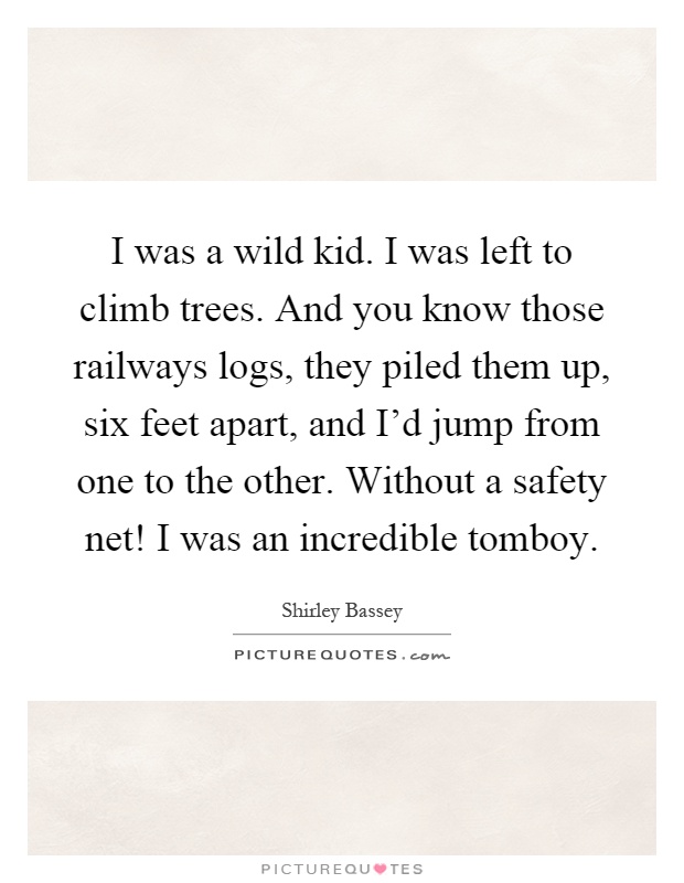 I was a wild kid. I was left to climb trees. And you know those railways logs, they piled them up, six feet apart, and I'd jump from one to the other. Without a safety net! I was an incredible tomboy Picture Quote #1