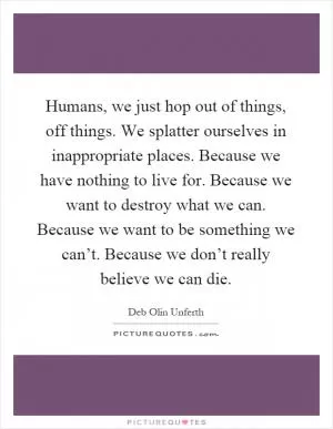 Humans, we just hop out of things, off things. We splatter ourselves in inappropriate places. Because we have nothing to live for. Because we want to destroy what we can. Because we want to be something we can’t. Because we don’t really believe we can die Picture Quote #1