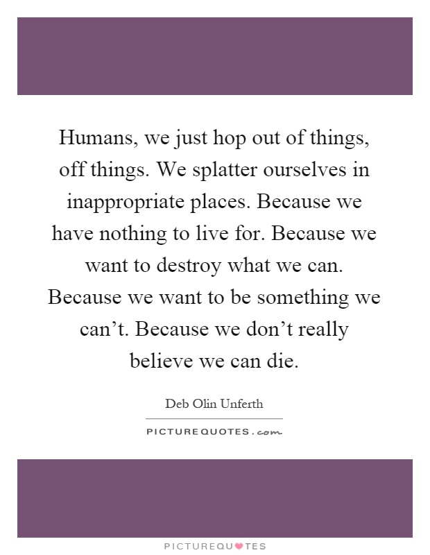 Humans, we just hop out of things, off things. We splatter ourselves in inappropriate places. Because we have nothing to live for. Because we want to destroy what we can. Because we want to be something we can't. Because we don't really believe we can die Picture Quote #1