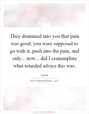 They drummed into you that pain was good, you were supposed to go with it, push into the pain, and only... now... did I contemplate what retarded advice this was Picture Quote #1