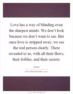 Love has a way of blinding even the sharpest minds. We don’t look because we don’t want to see. But once love is stripped away, we see the real person clearly. There revealed to us, with all their flaws, their foibles, and their secrets Picture Quote #1