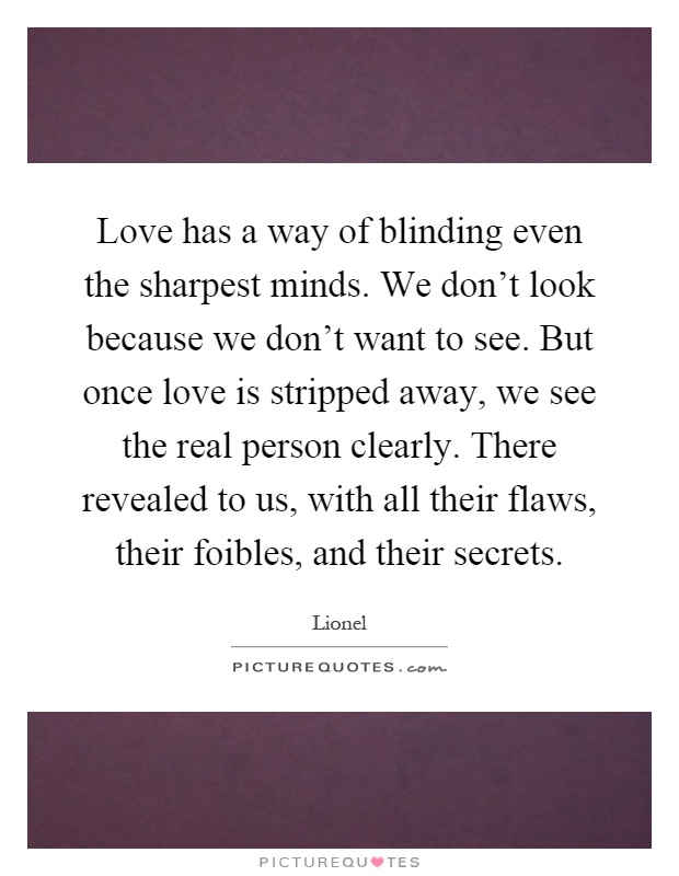Love has a way of blinding even the sharpest minds. We don't look because we don't want to see. But once love is stripped away, we see the real person clearly. There revealed to us, with all their flaws, their foibles, and their secrets Picture Quote #1