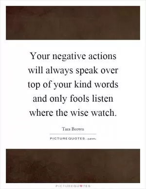 Your negative actions will always speak over top of your kind words and only fools listen where the wise watch Picture Quote #1