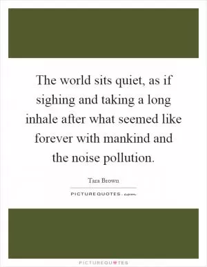 The world sits quiet, as if sighing and taking a long inhale after what seemed like forever with mankind and the noise pollution Picture Quote #1