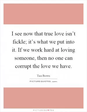 I see now that true love isn’t fickle; it’s what we put into it. If we work hard at loving someone, then no one can corrupt the love we have Picture Quote #1