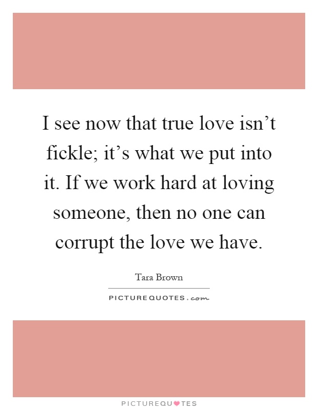 I see now that true love isn't fickle; it's what we put into it. If we work hard at loving someone, then no one can corrupt the love we have Picture Quote #1
