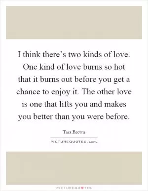 I think there’s two kinds of love. One kind of love burns so hot that it burns out before you get a chance to enjoy it. The other love is one that lifts you and makes you better than you were before Picture Quote #1