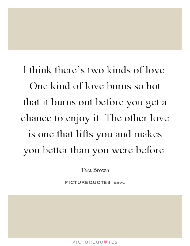 I think there's two kinds of love. One kind of love burns so hot that it burns out before you get a chance to enjoy it. The other love is one that lifts you and makes you better than you were before Picture Quote #1