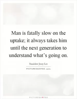 Man is fatally slow on the uptake; it always takes him until the next generation to understand what’s going on Picture Quote #1