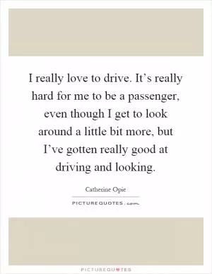 I really love to drive. It’s really hard for me to be a passenger, even though I get to look around a little bit more, but I’ve gotten really good at driving and looking Picture Quote #1