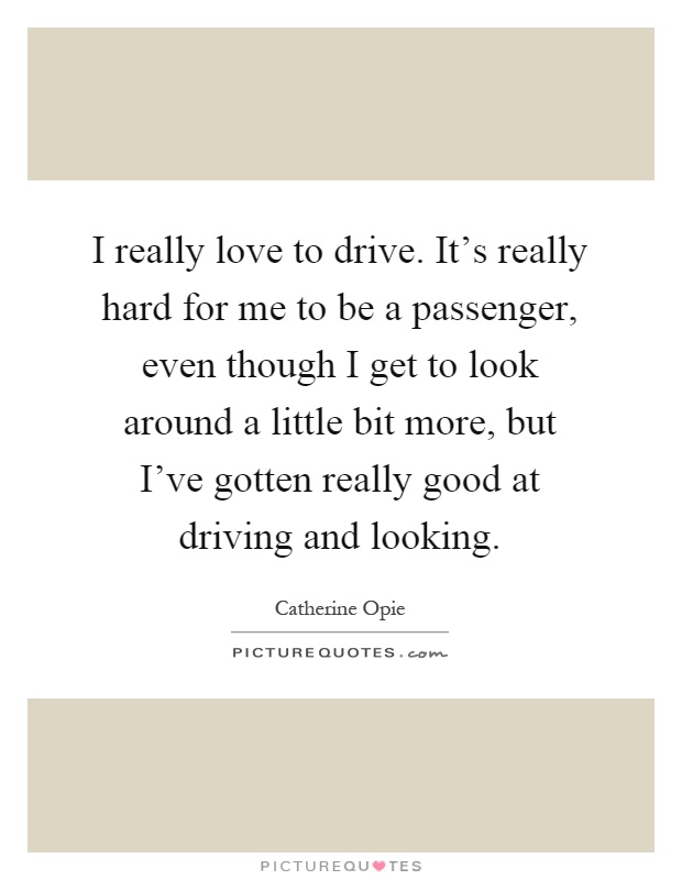 I really love to drive. It's really hard for me to be a passenger, even though I get to look around a little bit more, but I've gotten really good at driving and looking Picture Quote #1