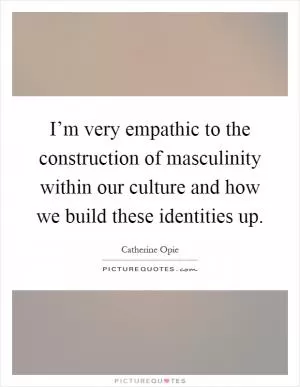 I’m very empathic to the construction of masculinity within our culture and how we build these identities up Picture Quote #1