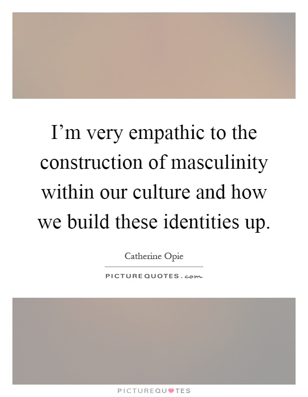 I'm very empathic to the construction of masculinity within our culture and how we build these identities up Picture Quote #1