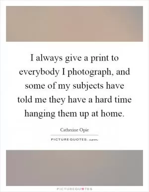 I always give a print to everybody I photograph, and some of my subjects have told me they have a hard time hanging them up at home Picture Quote #1