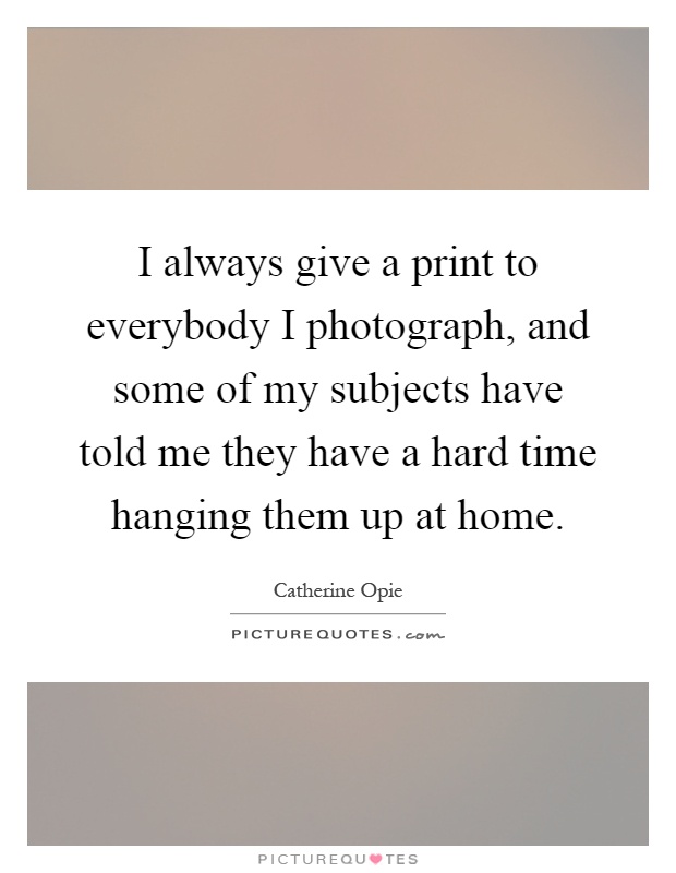 I always give a print to everybody I photograph, and some of my subjects have told me they have a hard time hanging them up at home Picture Quote #1