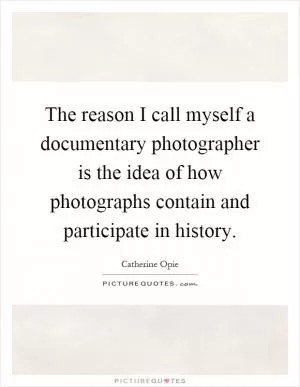 The reason I call myself a documentary photographer is the idea of how photographs contain and participate in history Picture Quote #1