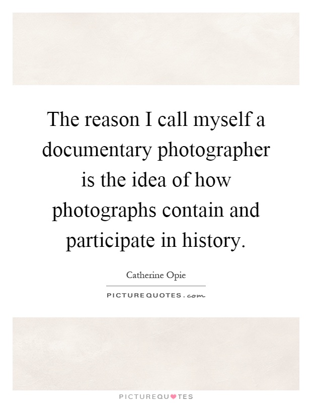 The reason I call myself a documentary photographer is the idea of how photographs contain and participate in history Picture Quote #1