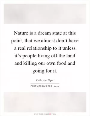 Nature is a dream state at this point, that we almost don’t have a real relationship to it unless it’s people living off the land and killing our own food and going for it Picture Quote #1