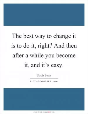 The best way to change it is to do it, right? And then after a while you become it, and it’s easy Picture Quote #1