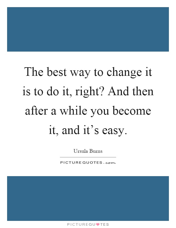 The best way to change it is to do it, right? And then after a while you become it, and it's easy Picture Quote #1