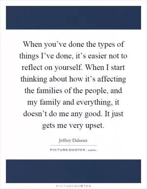 When you’ve done the types of things I’ve done, it’s easier not to reflect on yourself. When I start thinking about how it’s affecting the families of the people, and my family and everything, it doesn’t do me any good. It just gets me very upset Picture Quote #1