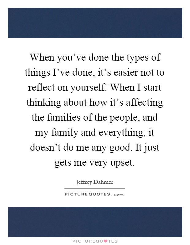 When you've done the types of things I've done, it's easier not to reflect on yourself. When I start thinking about how it's affecting the families of the people, and my family and everything, it doesn't do me any good. It just gets me very upset Picture Quote #1