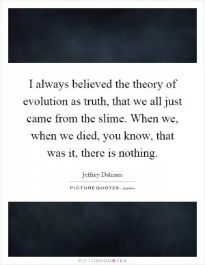 I always believed the theory of evolution as truth, that we all just came from the slime. When we, when we died, you know, that was it, there is nothing Picture Quote #1