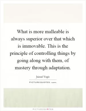 What is more malleable is always superior over that which is immovable. This is the principle of controlling things by going along with them, of mastery through adaptation Picture Quote #1