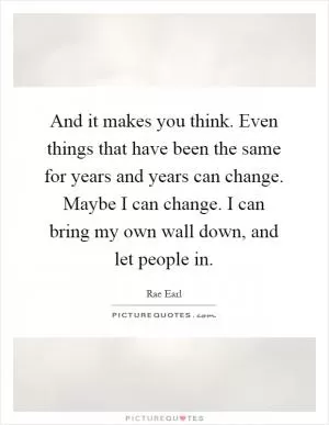 And it makes you think. Even things that have been the same for years and years can change. Maybe I can change. I can bring my own wall down, and let people in Picture Quote #1