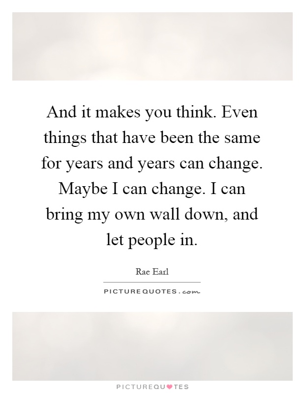 And it makes you think. Even things that have been the same for years and years can change. Maybe I can change. I can bring my own wall down, and let people in Picture Quote #1