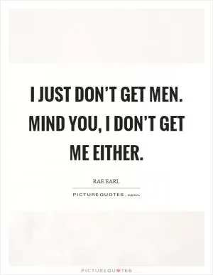 I just don’t get men. Mind you, I don’t get me either Picture Quote #1