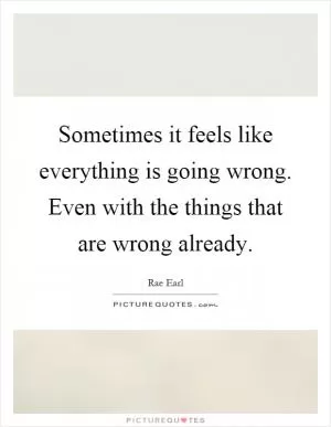 Sometimes it feels like everything is going wrong. Even with the things that are wrong already Picture Quote #1