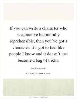 If you can write a character who is attractive but morally reprehensible, then you’ve got a character. It’s got to feel like people I know and it doesn’t just become a bag of tricks Picture Quote #1